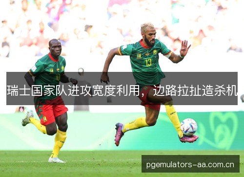 瑞士国家队进攻宽度利用，边路拉扯造杀机