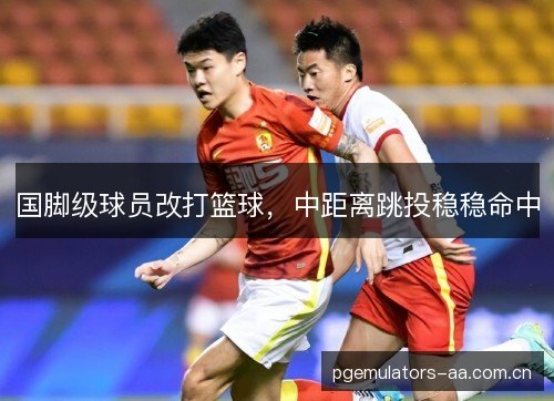 国脚级球员改打篮球，中距离跳投稳稳命中