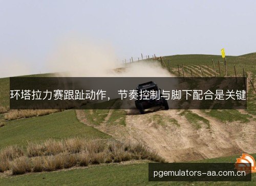 环塔拉力赛跟趾动作，节奏控制与脚下配合是关键